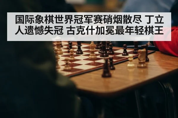 国际象棋世界冠军赛硝烟散尽 丁立人遗憾失冠 古克什加冕最年轻棋王